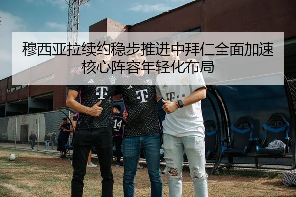 穆西亚拉续约稳步推进中拜仁全面加速核心阵容年轻化布局