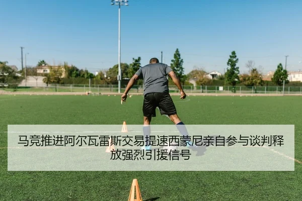 马竞推进阿尔瓦雷斯交易提速西蒙尼亲自参与谈判释放强烈引援信号